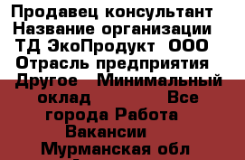 Продавец-консультант › Название организации ­ ТД ЭкоПродукт, ООО › Отрасль предприятия ­ Другое › Минимальный оклад ­ 12 000 - Все города Работа » Вакансии   . Мурманская обл.,Апатиты г.